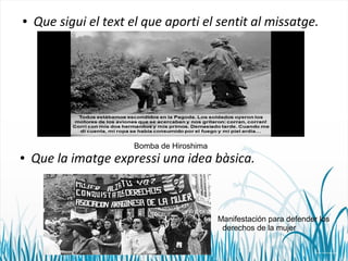 ● Que sigui el text el que aporti el sentit al missatge. 
Bomba de Hiroshima 
● Que la imatge expressi una idea bàsica. 
Manifestación para defender los 
derechos de la mujer 
 