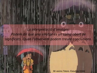 La interpretació d'imatges: 
Podem dir que una imatge és un camp obert de 
significats. Quan l'observem podem treure conclusions. 
Mi vecino Totoro. Estudios Ghibli 
