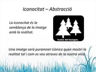 Iconocitat – Abstracció 
La iconocitat és la 
semblança de la imatge 
amb la realitat. 
Icono del bosque. 
Una imatge serà puramnet icònica quan mostri la 
realitat tal i com es veu atraves de la nostra visió. 
 