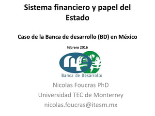 Sistema financiero y papel del
Estado
Caso de la Banca de desarrollo (BD) en México
febrero 2016
Nicolas Foucras PhD
Universidad TEC de Monterrey
nicolas.foucras@itesm.mx
 
