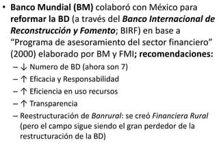 • Banco Mundial (BM) colaboró con México para
reformar la BD (a través del Banco Internacional de
Reconstrucción y Fomento; BIRF) en base a
“Programa de asesoramiento del sector financiero”
(2000) elaborado por BM y FMI; recomendaciones:
– ↓ Numero de BD (ahora son 7)
– ↑ Eficacia y Responsabilidad
– ↑ Eficiencia en uso recursos
– ↑ Transparencia
– Reestructuración de Banrural: se creó Financiera Rural
(pero el campo sigue siendo el gran perdedor de la
restructuración de la BD)
 