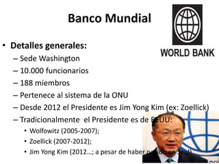 Banco Mundial
• Detalles generales:
– Sede Washington
– 10.000 funcionarios
– 188 miembros
– Pertenece al sistema de la ONU
– Desde 2012 el Presidente es Jim Yong Kim (ex: Zoellick)
– Tradicionalmente el Presidente es de EEUU:
• Wolfowitz (2005-2007);
• Zoellick (2007-2012);
• Jim Yong Kim (2012…; a pesar de haber nacido en Seul)
 