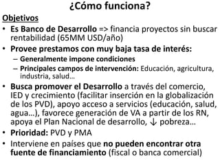 ¿Cómo funciona?
Objetivos
• Es Banco de Desarrollo => financia proyectos sin buscar
rentabilidad (65MM USD/año)
• Provee prestamos con muy baja tasa de interés:
– Generalmente impone condiciones
– Principales campos de intervención: Educación, agricultura,
industria, salud…
• Busca promover el Desarrollo a través del comercio,
IED y crecimiento (facilitar inserción en la globalización
de los PVD), apoyo acceso a servicios (educación, salud,
agua…), favorece generación de VA a partir de los RN,
apoya el Plan Nacional de desarrollo, ↓ pobreza…
• Prioridad: PVD y PMA
• Interviene en países que no pueden encontrar otra
fuente de financiamiento (fiscal o banca comercial)
 