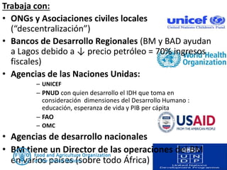 Trabaja con:
• ONGs y Asociaciones civiles locales
(“descentralización”)
• Bancos de Desarrollo Regionales (BM y BAD ayudan
a Lagos debido a ↓ precio petróleo = 70% ingresos
fiscales)
• Agencias de las Naciones Unidas:
– UNICEF
– PNUD con quien desarrollo el IDH que toma en
consideración dimensiones del Desarrollo Humano :
educación, esperanza de vida y PIB per cápita
– FAO
– OMC
• Agencias de desarrollo nacionales
• BM tiene un Director de las operaciones del BM
en varios países (sobre todo África)
 