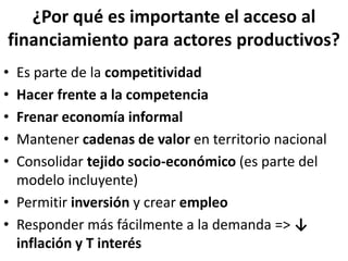 ¿Por qué es importante el acceso al
financiamiento para actores productivos?
• Es parte de la competitividad
• Hacer frente a la competencia
• Frenar economía informal
• Mantener cadenas de valor en territorio nacional
• Consolidar tejido socio-económico (es parte del
modelo incluyente)
• Permitir inversión y crear empleo
• Responder más fácilmente a la demanda => ↓
inflación y T interés
 