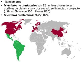 • 48 miembros
• Miembros no prestatarios son 22 : únicos proveedores
posibles de bienes y servicios cuando se financia un proyecto
(ultimo: China con 350 millones USD)
• Miembros prestatarios: 26 (50.02%)
 