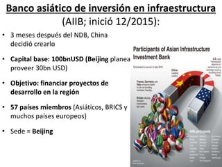 • 3 meses después del NDB, China
decidió crearlo
• Capital base: 100bnUSD (Beijing planea
proveer 30bn USD)
• Objetivo: financiar proyectos de
desarrollo en la región
• 57 países miembros (Asiáticos, BRICS y
muchos países europeos)
• Sede = Beijing
Banco asiático de inversión en infraestructura
(AIIB; inició 12/2015):
 