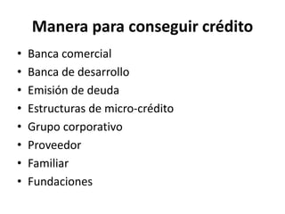 Manera para conseguir crédito
• Banca comercial
• Banca de desarrollo
• Emisión de deuda
• Estructuras de micro-crédito
• Grupo corporativo
• Proveedor
• Familiar
• Fundaciones
 