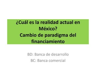 ¿Cuál es la realidad actual en
México?
Cambio de paradigma del
financiamiento
BD: Banca de desarrollo
BC: Banca comercial
 