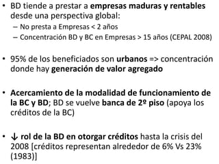 • BD tiende a prestar a empresas maduras y rentables
desde una perspectiva global:
– No presta a Empresas < 2 años
– Concentración BD y BC en Empresas > 15 años (CEPAL 2008)
• 95% de los beneficiados son urbanos => concentración
donde hay generación de valor agregado
• Acercamiento de la modalidad de funcionamiento de
la BC y BD; BD se vuelve banca de 2º piso (apoya los
créditos de la BC)
• ↓ rol de la BD en otorgar créditos hasta la crisis del
2008 [créditos representan alrededor de 6% Vs 23%
(1983)]
 