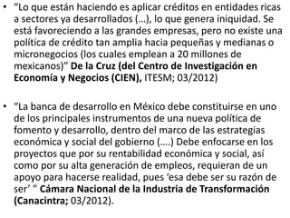 • “Lo que están haciendo es aplicar créditos en entidades ricas
a sectores ya desarrollados (…), lo que genera iniquidad. Se
está favoreciendo a las grandes empresas, pero no existe una
política de crédito tan amplia hacia pequeñas y medianas o
micronegocios (los cuales emplean a 20 millones de
mexicanos)” De la Cruz (del Centro de Investigación en
Economía y Negocios (CIEN), ITESM; 03/2012)
• “La banca de desarrollo en México debe constituirse en uno
de los principales instrumentos de una nueva política de
fomento y desarrollo, dentro del marco de las estrategias
económica y social del gobierno (….) Debe enfocarse en los
proyectos que por su rentabilidad económica y social, así
como por su alta generación de empleos, requieran de un
apoyo para hacerse realidad, pues ‘esa debe ser su razón de
ser’ ” Cámara Nacional de la Industria de Transformación
(Canacintra; 03/2012).
 