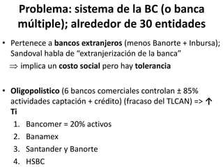 Problema: sistema de la BC (o banca
múltiple); alrededor de 30 entidades
• Pertenece a bancos extranjeros (menos Banorte + Inbursa);
Sandoval habla de “extranjerización de la banca”
 implica un costo social pero hay tolerancia
• Oligopolistico (6 bancos comerciales controlan ± 85%
actividades captación + crédito) (fracaso del TLCAN) => ↑
Ti
1. Bancomer = 20% activos
2. Banamex
3. Santander y Banorte
4. HSBC
 