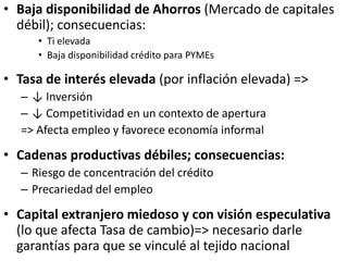 • Baja disponibilidad de Ahorros (Mercado de capitales
débil); consecuencias:
• Ti elevada
• Baja disponibilidad crédito para PYMEs
• Tasa de interés elevada (por inflación elevada) =>
– ↓ Inversión
– ↓ Competitividad en un contexto de apertura
=> Afecta empleo y favorece economía informal
• Cadenas productivas débiles; consecuencias:
– Riesgo de concentración del crédito
– Precariedad del empleo
• Capital extranjero miedoso y con visión especulativa
(lo que afecta Tasa de cambio)=> necesario darle
garantías para que se vinculé al tejido nacional
 