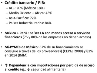 • Crédito bancario / PIB:
– ALC: 20% (México 18%)
– Medio Oriente + África: 43%
– Asia-Pacifico: 72%
– Países Industrializados: 84%
• México + Perú : países LA con menos acceso a servicios
financieros (75 y 80% de las empresas no tienen acceso)
• Mi-PYMEs de México: 67% de su financiamiento se
consigue a través de los proveedores) (CEPAL 2008) y 81%
en 2014 (BdM)
• ↑ Dependencia con importaciones por perdida de acceso
al crédito (ej.: ↓ seguridad alimentaria)
 