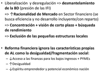 • Liberalización y desregulación => desmantelamiento
de la BD (presión de las IFI)
=> ↑Racionalidad de Mercado en Sector financiero (se
busca eficiencia y no desarrollo incluyente/con reparto)
=> Concentración + visión de corto plazo + búsqueda
de rendimiento
=> Exclusión de las pequeñas estructuras locales
• Reforma financiera ignora las características propias
de AL como la desigualdad/fragmentación social:
– ↓Acceso a las finanzas para los bajos ingresos + PYMEs
– ↑Desigualdad
– ↓Espíritu emprendedor y potencial económico nación
 
