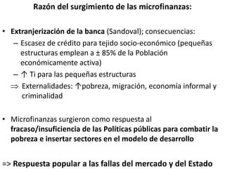 Razón del surgimiento de las microfinanzas:
• Extranjerización de la banca (Sandoval); consecuencias:
– Escasez de crédito para tejido socio-económico (pequeñas
estructuras emplean a ± 85% de la Población
económicamente activa)
– ↑ Ti para las pequeñas estructuras
 Externalidades: ↑pobreza, migración, economía informal y
criminalidad
• Microfinanzas surgieron como respuesta al
fracaso/insuficiencia de las Políticas públicas para combatir la
pobreza e insertar sectores en el modelo de desarrollo
=> Respuesta popular a las fallas del mercado y del Estado
 
