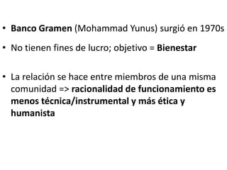 • Banco Gramen (Mohammad Yunus) surgió en 1970s
• No tienen fines de lucro; objetivo = Bienestar
• La relación se hace entre miembros de una misma
comunidad => racionalidad de funcionamiento es
menos técnica/instrumental y más ética y
humanista
 
