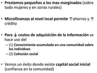• Prestamos pequeños a los mas marginados (sobre
todo mujeres y en zonas rurales)
• Microfinanzas al nivel local permite ↑ahorros y ↑
crédito
• Para ↓ costos de adquisición de la información se
hace uso del
– (1) Conocimiento acumulado en una comunidad sobre
los individuos
– (2) Cohesión social
• Vemos un éxito donde existe capital social inicial
(confianza en la comunidad)
 