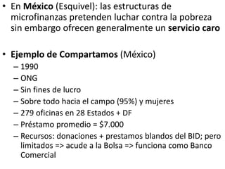 • En México (Esquivel): las estructuras de
microfinanzas pretenden luchar contra la pobreza
sin embargo ofrecen generalmente un servicio caro
• Ejemplo de Compartamos (México)
– 1990
– ONG
– Sin fines de lucro
– Sobre todo hacia el campo (95%) y mujeres
– 279 oficinas en 28 Estados + DF
– Préstamo promedio = $7.000
– Recursos: donaciones + prestamos blandos del BID; pero
limitados => acude a la Bolsa => funciona como Banco
Comercial
 