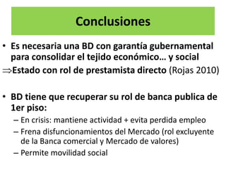 Conclusiones
• Es necesaria una BD con garantía gubernamental
para consolidar el tejido económico… y social
Estado con rol de prestamista directo (Rojas 2010)
• BD tiene que recuperar su rol de banca publica de
1er piso:
– En crisis: mantiene actividad + evita perdida empleo
– Frena disfuncionamientos del Mercado (rol excluyente
de la Banca comercial y Mercado de valores)
– Permite movilidad social
 