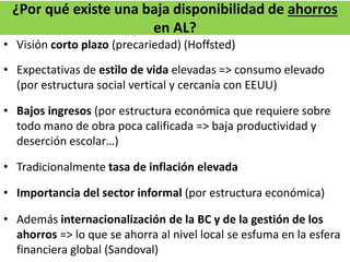 ¿Por qué existe una baja disponibilidad de ahorros
en AL?
• Visión corto plazo (precariedad) (Hoffsted)
• Expectativas de estilo de vida elevadas => consumo elevado
(por estructura social vertical y cercanía con EEUU)
• Bajos ingresos (por estructura económica que requiere sobre
todo mano de obra poca calificada => baja productividad y
deserción escolar…)
• Tradicionalmente tasa de inflación elevada
• Importancia del sector informal (por estructura económica)
• Además internacionalización de la BC y de la gestión de los
ahorros => lo que se ahorra al nivel local se esfuma en la esfera
financiera global (Sandoval)
 