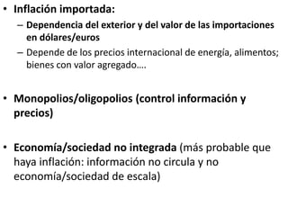 • Inflación importada:
– Dependencia del exterior y del valor de las importaciones
en dólares/euros
– Depende de los precios internacional de energía, alimentos;
bienes con valor agregado….
• Monopolios/oligopolios (control información y
precios)
• Economía/sociedad no integrada (más probable que
haya inflación: información no circula y no
economía/sociedad de escala)
 