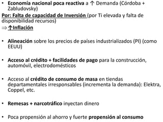 • Economía nacional poca reactiva a ↑ Demanda (Córdoba +
Zabludovsky)
Por: Falta de capacidad de Inversión (por Ti elevada y falta de
disponibilidad recursos)
↑Inflación
• Alineación sobre los precios de países industrializados (PI) (como
EEUU)
• Acceso al crédito + facilidades de pago para la construcción,
automóvil, electrodomésticos
• Acceso al crédito de consumo de masa en tiendas
departamentales irresponsables (incrementa la demanda): Elektra,
Coppel, etc.
• Remesas + narcotráfico inyectan dinero
• Poca propensión al ahorro y fuerte propensión al consumo
 