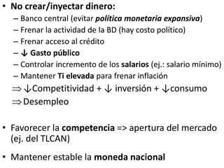 • No crear/inyectar dinero:
– Banco central (evitar política monetaria expansiva)
– Frenar la actividad de la BD (hay costo político)
– Frenar acceso al crédito
– ↓ Gasto público
– Controlar incremento de los salarios (ej.: salario mínimo)
– Mantener Ti elevada para frenar inflación
↓Competitividad + ↓ inversión + ↓consumo
Desempleo
• Favorecer la competencia => apertura del mercado
(ej. del TLCAN)
• Mantener estable la moneda nacional
 