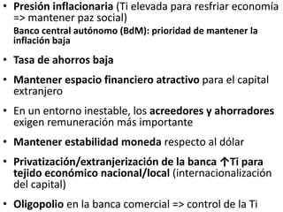 • Presión inflacionaria (Ti elevada para resfriar economía
=> mantener paz social)
Banco central autónomo (BdM): prioridad de mantener la
inflación baja
• Tasa de ahorros baja
• Mantener espacio financiero atractivo para el capital
extranjero
• En un entorno inestable, los acreedores y ahorradores
exigen remuneración más importante
• Mantener estabilidad moneda respecto al dólar
• Privatización/extranjerización de la banca ↑Ti para
tejido económico nacional/local (internacionalización
del capital)
• Oligopolio en la banca comercial => control de la Ti
 