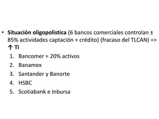 • Situación oligopolistica (6 bancos comerciales controlan ±
85% actividades captación + crédito) (fracaso del TLCAN) =>
↑ Ti
1. Bancomer = 20% activos
2. Banamex
3. Santander y Banorte
4. HSBC
5. Scotiabank e Inbursa
 