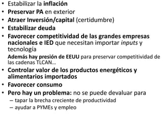 • Estabilizar la inflación
• Preservar PA en exterior
• Atraer Inversión/capital (certidumbre)
• Estabilizar deuda
• Favorecer competitividad de las grandes empresas
nacionales e IED que necesitan importar inputs y
tecnología
Además hay presión de EEUU para preservar competitividad de
las cadenas TLCAN…
• Controlar valor de los productos energéticos y
alimentarios importados
• Favorecer consumo
• Pero hay un problema: no se puede devaluar para
– tapar la brecha creciente de productividad
– ayudar a PYMEs y empleo
 