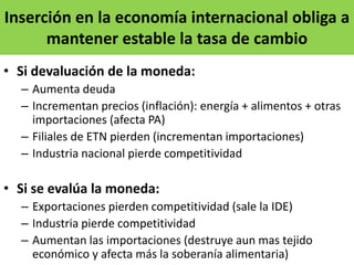 Inserción en la economía internacional obliga a
mantener estable la tasa de cambio
• Si devaluación de la moneda:
– Aumenta deuda
– Incrementan precios (inflación): energía + alimentos + otras
importaciones (afecta PA)
– Filiales de ETN pierden (incrementan importaciones)
– Industria nacional pierde competitividad
• Si se evalúa la moneda:
– Exportaciones pierden competitividad (sale la IDE)
– Industria pierde competitividad
– Aumentan las importaciones (destruye aun mas tejido
económico y afecta más la soberanía alimentaria)
 