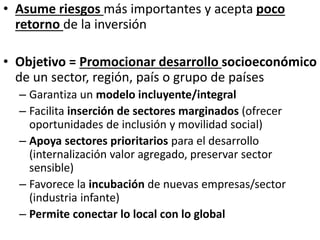 • Asume riesgos más importantes y acepta poco
retorno de la inversión
• Objetivo = Promocionar desarrollo socioeconómico
de un sector, región, país o grupo de países
– Garantiza un modelo incluyente/integral
– Facilita inserción de sectores marginados (ofrecer
oportunidades de inclusión y movilidad social)
– Apoya sectores prioritarios para el desarrollo
(internalización valor agregado, preservar sector
sensible)
– Favorece la incubación de nuevas empresas/sector
(industria infante)
– Permite conectar lo local con lo global
 