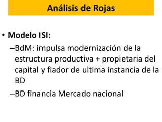 Análisis de Rojas
• Modelo ISI:
–BdM: impulsa modernización de la
estructura productiva + propietaria del
capital y fiador de ultima instancia de la
BD
–BD financia Mercado nacional
 