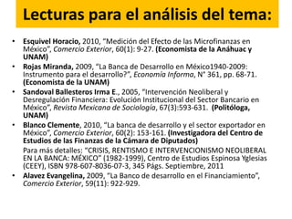 Lecturas para el análisis del tema:
• Esquivel Horacio, 2010, “Medición del Efecto de las Microfinanzas en
México”, Comercio Exterior, 60(1): 9-27. (Economista de la Anáhuac y
UNAM)
• Rojas Miranda, 2009, “La Banca de Desarrollo en México1940-2009:
Instrumento para el desarrollo?”, Economía Informa, N° 361, pp. 68-71.
(Economista de la UNAM)
• Sandoval Ballesteros Irma E., 2005, “Intervención Neoliberal y
Desregulación Financiera: Evolución Institucional del Sector Bancario en
México”, Revista Mexicana de Sociología, 67(3):593-631. (Politóloga,
UNAM)
• Blanco Clemente, 2010, “La banca de desarrollo y el sector exportador en
México”, Comercio Exterior, 60(2): 153-161. (Investigadora del Centro de
Estudios de las Finanzas de la Cámara de Diputados)
Para más detalles: “CRISIS, RENTISMO E INTERVENCIONISMO NEOLIBERAL
EN LA BANCA: MÉXICO” (1982-1999), Centro de Estudios Espinosa Yglesias
(CEEY), ISBN 978-607-8036-07-3, 345 Págs. Septiembre, 2011
• Alavez Evangelina, 2009, “La Banco de desarrollo en el Financiamiento”,
Comercio Exterior, 59(11): 922-929.
 