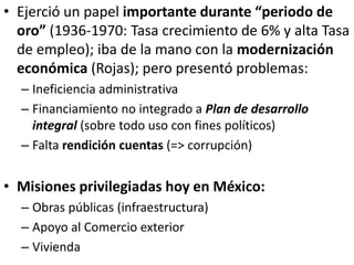 • Ejerció un papel importante durante “periodo de
oro” (1936-1970: Tasa crecimiento de 6% y alta Tasa
de empleo); iba de la mano con la modernización
económica (Rojas); pero presentó problemas:
– Ineficiencia administrativa
– Financiamiento no integrado a Plan de desarrollo
integral (sobre todo uso con fines políticos)
– Falta rendición cuentas (=> corrupción)
• Misiones privilegiadas hoy en México:
– Obras públicas (infraestructura)
– Apoyo al Comercio exterior
– Vivienda
 