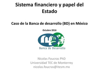 Sistema financiero y papel del
Estado
Caso de la Banca de desarrollo (BD) en México
Octubre 2016
Nicolas Foucras PhD
Universidad TEC de Monterrey
nicolas.foucras@itesm.mx
 