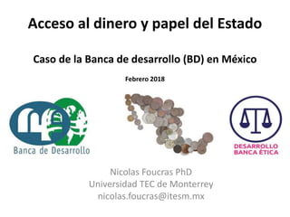 Acceso al dinero y papel del Estado
Caso de la Banca de desarrollo (BD) en México
Febrero 2018
Nicolas Foucras PhD
Universidad TEC de Monterrey
nicolas.foucras@itesm.mx
 