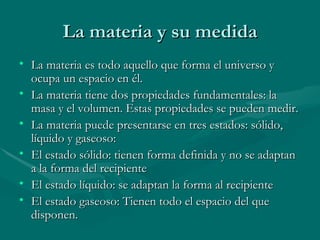 La materia y su medida La materia es todo aquello que forma el universo y ocupa un espacio en él. La materia tiene dos propiedades fundamentales: la masa y el volumen. Estas propiedades se pueden medir. La materia puede presentarse en tres estados: sólido, líquido y gaseoso: El estado sólido: tienen forma definida y no se adaptan a la forma del recipiente El estado líquido: se adaptan la forma al recipiente El estado gaseoso: Tienen todo el espacio del que disponen. 