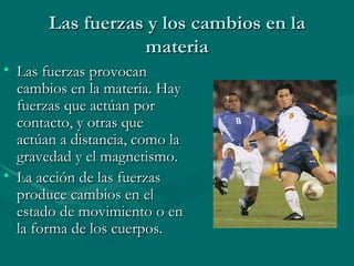 Las fuerzas y los cambios en la materia Las fuerzas provocan cambios en la materia. Hay fuerzas que actúan por contacto, y otras que actúan a distancia, como la gravedad y el magnetismo. La acción de las fuerzas produce cambios en el estado de movimiento o en la forma de los cuerpos. 