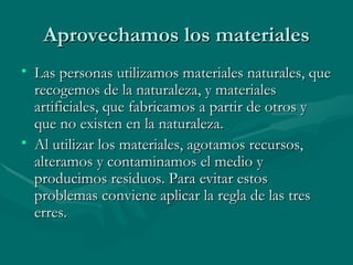 Aprovechamos los materiales Las personas utilizamos materiales naturales, que recogemos de la naturaleza, y materiales artificiales, que fabricamos a partir de otros y que no existen en la naturaleza. Al utilizar los materiales, agotamos recursos, alteramos y contaminamos el medio y producimos residuos. Para evitar estos problemas conviene aplicar la regla de las tres erres. 