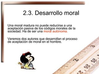 2.3. Desarrollo moral Una moral madura no puede reducirse a una aceptación pasiva de los códigos morales de la sociedad. Ha de ser una  moral autónoma. Veremos dos autores que desarrollan el proceso de aceptación de moral en el hombre. 
