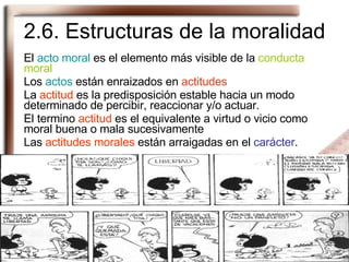 2.6. Estructuras de la moralidad El  acto moral  es el elemento más visible de la  conducta moral Los  actos  están enraizados en  actitudes La  actitud  es la predisposición estable hacia un modo determinado de percibir, reaccionar y/o actuar. El termino  actitud  es el equivalente a virtud o vicio como moral buena o mala sucesivamente Las  actitudes morales  están arraigadas en el  carácter . 