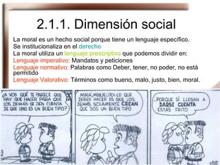 2.1.1. Dimensión social La moral es un hecho social porque tiene un lenguaje específico.  Se institucionaliza en el  derecho La moral utiliza un  lenguaje prescriptivo  que podemos dividir en: Lenguaje imperativo:  Mandatos y peticiones Lenguaje normativo:  Palabras como Deber, tener, no poder, no está permitido Lenguaje Valorativo:  Términos como bueno, malo, justo, bien, moral. 