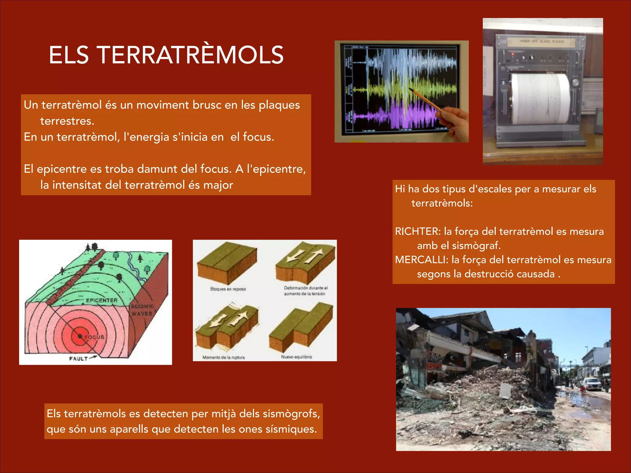 ELS TERRATRÈMOLS
Un terratrèmol és un moviment brusc en les plaques
terrestres.
En un terratrèmol, l'energia s'inicia en el focus.
!
El epicentre es troba damunt del focus. A l'epicentre,
la intensitat del terratrèmol és major Hi ha dos tipus d'escales per a mesurar els
terratrèmols:
!
RICHTER: la força del terratrèmol es mesura
amb el sismògraf.
MERCALLI: la força del terratrèmol es mesura
segons la destrucció causada .
Els terratrèmols es detecten per mitjà dels sismògrofs,
que són uns aparells que detecten les ones sísmiques.
 