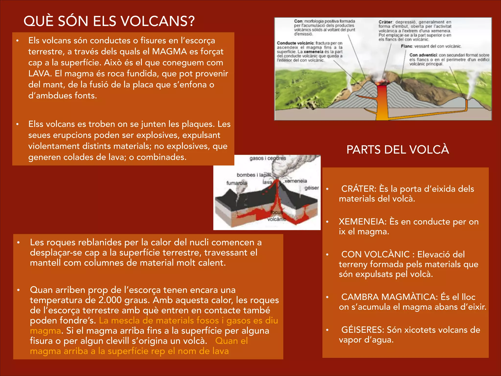• Els volcans són conductes o fisures en l’escorça
terrestre, a través dels quals el MAGMA es forçat
cap a la superfície. Això és el que coneguem com
LAVA. El magma és roca fundida, que pot provenir
del mant, de la fusió de la placa que s’enfona o
d’ambdues fonts.
!
• Elss volcans es troben on se junten les plaques. Les
seues erupcions poden ser explosives, expulsant
violentament distints materials; no explosives, que
generen colades de lava; o combinades.
  
•  CRÁTER: Ès la porta d’eixida dels
materials del volcà.  
    
• XEMENEIA: Ès en conducte per on
ix el magma.  
  
•  CON VOLCÀNIC : Elevació del
terreny formada pels materials que
són expulsats pel volcà.  
  
•  CAMBRA MAGMÀTICA: És el lloc
on s’acumula el magma abans d’eixir.  
    
•  GÉISERES: Són xicotets volcans de
vapor d’agua.
PARTS DEL VOLCÀ
QUÈ SÓN ELS VOLCANS?
• Les roques reblanides per la calor del nucli comencen a
desplaçar-se cap a la superfície terrestre, travessant el
mantell com columnes de material molt calent.
!
• Quan arriben prop de l’escorça tenen encara una
temperatura de 2.000 graus. Amb aquesta calor, les roques
de l’escorça terrestre amb què entren en contacte també
poden fondre’s. La mescla de materials fosos i gasos es diu
magma. Si el magma arriba fins a la superfície per alguna
fisura o per algun clevill s’origina un volcà. Quan el
magma arriba a la superfície rep el nom de lava
 