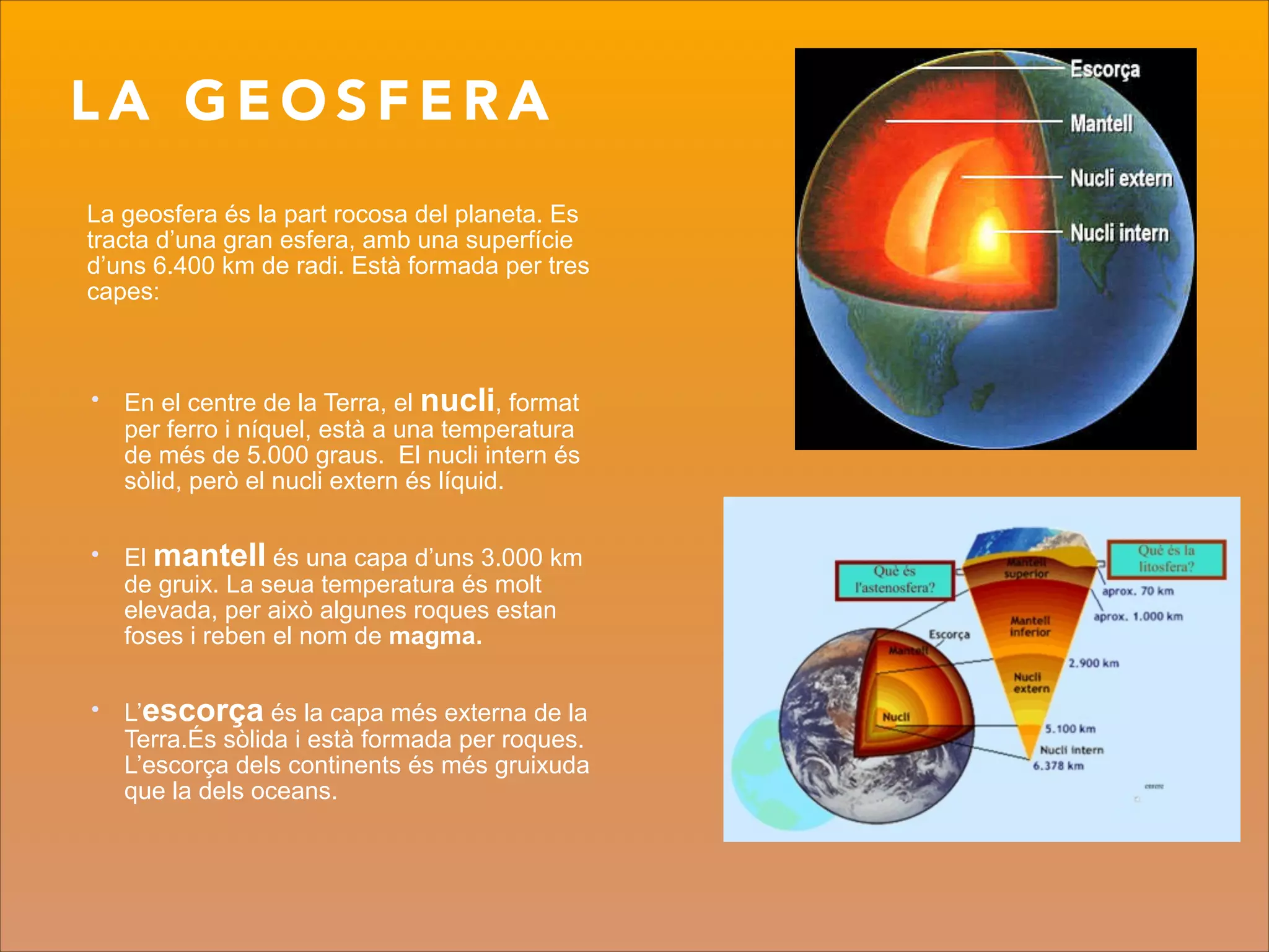 L A G E O S F E R A
La geosfera és la part rocosa del planeta. Es
tracta d’una gran esfera, amb una superfície
d’uns 6.400 km de radi. Està formada per tres
capes:
!
!
• En el centre de la Terra, el nucli, format
per ferro i níquel, està a una temperatura
de més de 5.000 graus. El nucli intern és
sòlid, però el nucli extern és líquid.
!
• El mantell és una capa d’uns 3.000 km
de gruix. La seua temperatura és molt
elevada, per això algunes roques estan
foses i reben el nom de magma.
!
• L’escorça és la capa més externa de la
Terra.És sòlida i està formada per roques.
L’escorça dels continents és més gruixuda
que la dels oceans.
 