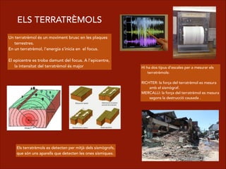 ELS TERRATRÈMOLS
Un terratrèmol és un moviment brusc en les plaques
terrestres.
En un terratrèmol, l'energia s'inicia en el focus.
!
El epicentre es troba damunt del focus. A l'epicentre,
la intensitat del terratrèmol és major Hi ha dos tipus d'escales per a mesurar els
terratrèmols:
!
RICHTER: la força del terratrèmol es mesura
amb el sismògraf.
MERCALLI: la força del terratrèmol es mesura
segons la destrucció causada .
Els terratrèmols es detecten per mitjà dels sismògrofs,
que són uns aparells que detecten les ones sísmiques.
 