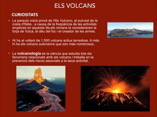 • La paraula volcà prové de l'illa Vulcano, al sud-est de la
costa d'Itàlia . a causa de la freqüència de les activitats
eruptives en aquesta illa,els romans la consideraven la
forja de Vulcà, el déu del foc i el creador de les armes.
!
• Hi ha al voltant de 1.500 volcans actius terrestres. A més
hi ha els volcans submarins que són més nombrosos.
!
• La vulcanologia és la ciència que estudia tots els
fenomens relacionats amb els volcans i treballa en la
prevenció dels riscos associats a la seua activitat.
ELS VOLCANS
CURIOSITATS
 