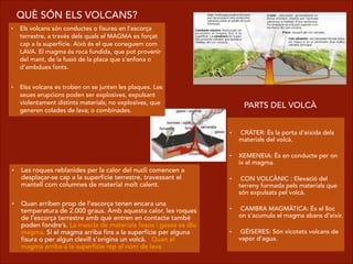 • Els volcans són conductes o fisures en l’escorça
terrestre, a través dels quals el MAGMA es forçat
cap a la superfície. Això és el que coneguem com
LAVA. El magma és roca fundida, que pot provenir
del mant, de la fusió de la placa que s’enfona o
d’ambdues fonts.
!
• Elss volcans es troben on se junten les plaques. Les
seues erupcions poden ser explosives, expulsant
violentament distints materials; no explosives, que
generen colades de lava; o combinades.
  
•  CRÁTER: Ès la porta d’eixida dels
materials del volcà.  
    
• XEMENEIA: Ès en conducte per on
ix el magma.  
  
•  CON VOLCÀNIC : Elevació del
terreny formada pels materials que
són expulsats pel volcà.  
  
•  CAMBRA MAGMÀTICA: És el lloc
on s’acumula el magma abans d’eixir.  
    
•  GÉISERES: Són xicotets volcans de
vapor d’agua.
PARTS DEL VOLCÀ
QUÈ SÓN ELS VOLCANS?
• Les roques reblanides per la calor del nucli comencen a
desplaçar-se cap a la superfície terrestre, travessant el
mantell com columnes de material molt calent.
!
• Quan arriben prop de l’escorça tenen encara una
temperatura de 2.000 graus. Amb aquesta calor, les roques
de l’escorça terrestre amb què entren en contacte també
poden fondre’s. La mescla de materials fosos i gasos es diu
magma. Si el magma arriba fins a la superfície per alguna
fisura o per algun clevill s’origina un volcà. Quan el
magma arriba a la superfície rep el nom de lava
 